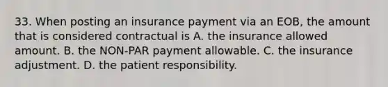 33. When posting an insurance payment via an EOB, the amount that is considered contractual is A. the insurance allowed amount. B. the NON-PAR payment allowable. C. the insurance adjustment. D. the patient responsibility.