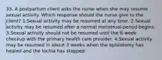 33. A postpartum client asks the nurse when she may resume sexual activity. Which response should the nurse give to the client? 1.Sexual activity may be resumed at any time. 2.Sexual activity may be resumed after a normal menstrual period begins. 3.Sexual activity should not be resumed until the 8-week checkup with the primary health care provider. 4.Sexual activity may be resumed in about 3 weeks when the episiotomy has healed and the lochia has stopped.