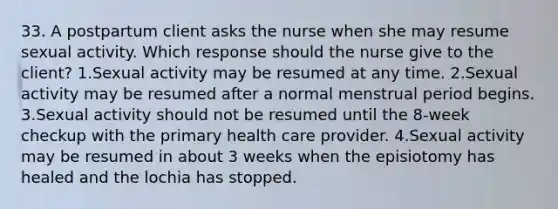 33. A postpartum client asks the nurse when she may resume sexual activity. Which response should the nurse give to the client? 1.Sexual activity may be resumed at any time. 2.Sexual activity may be resumed after a normal menstrual period begins. 3.Sexual activity should not be resumed until the 8-week checkup with the primary health care provider. 4.Sexual activity may be resumed in about 3 weeks when the episiotomy has healed and the lochia has stopped.