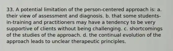 33. A potential limitation of the person-centered approach is:​ a. their view of assessment and diagnosis. b. that some students-in-training and practitioners may have a tendency to be very supportive of clients without being challenging. c. shortcomings of the studies of the approach. d. the continual evolution of the approach leads to unclear therapeutic principles.