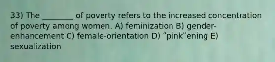 33) The ________ of poverty refers to the increased concentration of poverty among women. A) feminization B) gender-enhancement C) female-orientation D) ʺpinkʺening E) sexualization