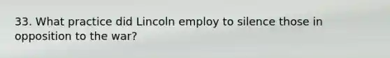 33. What practice did Lincoln employ to silence those in opposition to the war?