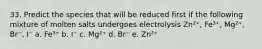 33. Predict the species that will be reduced first if the following mixture of molten salts undergoes electrolysis Zn²⁺, Fe³⁺, Mg²⁺, Br⁻, I⁻ a. Fe³⁺ b. I⁻ c. Mg²⁺ d. Br⁻ e. Zn²⁺