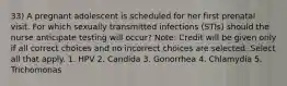 33) A pregnant adolescent is scheduled for her first prenatal visit. For which sexually transmitted infections (STIs) should the nurse anticipate testing will occur? Note: Credit will be given only if all correct choices and no incorrect choices are selected. Select all that apply. 1. HPV 2. Candida 3. Gonorrhea 4. Chlamydia 5. Trichomonas