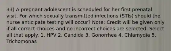 33) A pregnant adolescent is scheduled for her first prenatal visit. For which sexually transmitted infections (STIs) should the nurse anticipate testing will occur? Note: Credit will be given only if all correct choices and no incorrect choices are selected. Select all that apply. 1. HPV 2. Candida 3. Gonorrhea 4. Chlamydia 5. Trichomonas