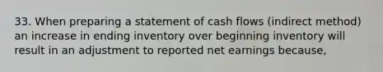 33. When preparing a statement of cash flows (indirect method) an increase in ending inventory over beginning inventory will result in an adjustment to reported net earnings because,