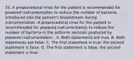 33. A preprocedural rinse for the patient is recommended for powered instrumentation to reduce the number of bacteria introduced into the patient's bloodstream during instrumentation. A preprocedural rinse for the patient is recommended for powered instrumentation to reduce the number of bacteria in the airborne aerosols produced by powered instrumentation . A. Both statements are true. B. Both statements are false. C. The first statement is true; the second statement is false. D. The first statement is false; the second statement is true.