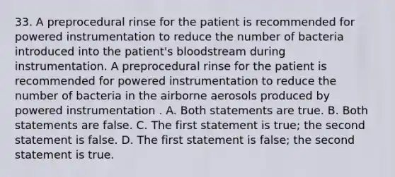 33. A preprocedural rinse for the patient is recommended for powered instrumentation to reduce the number of bacteria introduced into the patient's bloodstream during instrumentation. A preprocedural rinse for the patient is recommended for powered instrumentation to reduce the number of bacteria in the airborne aerosols produced by powered instrumentation . A. Both statements are true. B. Both statements are false. C. The first statement is true; the second statement is false. D. The first statement is false; the second statement is true.