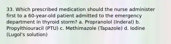 33. Which prescribed medication should the nurse administer first to a 60-year-old patient admitted to the emergency department in thyroid storm? a. Propranolol (Inderal) b. Propylthiouracil (PTU) c. Methimazole (Tapazole) d. Iodine (Lugol's solution)