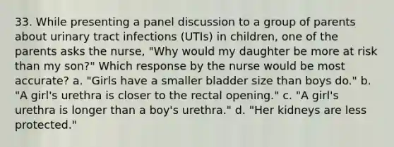 33. While presenting a panel discussion to a group of parents about urinary tract infections (UTIs) in children, one of the parents asks the nurse, "Why would my daughter be more at risk than my son?" Which response by the nurse would be most accurate? a. "Girls have a smaller bladder size than boys do." b. "A girl's urethra is closer to the rectal opening." c. "A girl's urethra is longer than a boy's urethra." d. "Her kidneys are less protected."