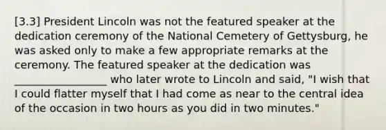 [3.3] President Lincoln was not the featured speaker at the dedication ceremony of the National Cemetery of Gettysburg, he was asked only to make a few appropriate remarks at the ceremony. The featured speaker at the dedication was _________________ who later wrote to Lincoln and said, "I wish that I could flatter myself that I had come as near to the central idea of the occasion in two hours as you did in two minutes."