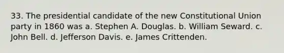 33. The presidential candidate of the new Constitutional Union party in 1860 was a. Stephen A. Douglas. b. William Seward. c. John Bell. d. Jefferson Davis. e. James Crittenden.