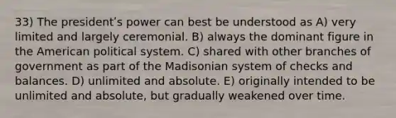 33) The presidentʹs power can best be understood as A) very limited and largely ceremonial. B) always the dominant figure in the American political system. C) shared with other branches of government as part of the Madisonian system of checks and balances. D) unlimited and absolute. E) originally intended to be unlimited and absolute, but gradually weakened over time.