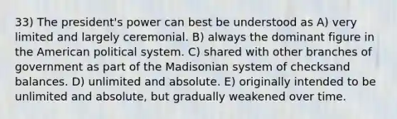 33) The president's power can best be understood as A) very limited and largely ceremonial. B) always the dominant figure in the American political system. C) shared with other branches of government as part of the Madisonian system of checksand balances. D) unlimited and absolute. E) originally intended to be unlimited and absolute, but gradually weakened over time.