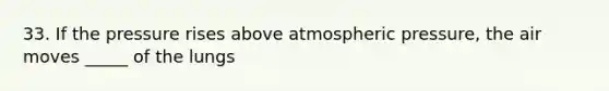 33. If the pressure rises above atmospheric pressure, the air moves _____ of the lungs