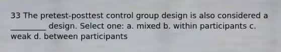 33 The pretest-posttest control group design is also considered a _________ design. Select one: a. mixed b. within participants c. weak d. between participants