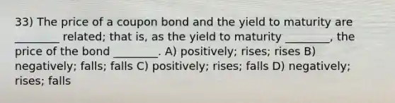 33) The price of a coupon bond and the yield to maturity are ________ related; that is, as the yield to maturity ________, the price of the bond ________. A) positively; rises; rises B) negatively; falls; falls C) positively; rises; falls D) negatively; rises; falls