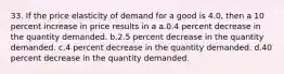 33. If the price elasticity of demand for a good is 4.0, then a 10 percent increase in price results in a a.0.4 percent decrease in the quantity demanded. b.2.5 percent decrease in the quantity demanded. c.4 percent decrease in the quantity demanded. d.40 percent decrease in the quantity demanded.