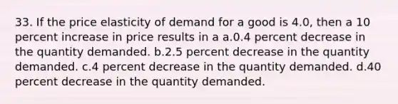 33. If the price elasticity of demand for a good is 4.0, then a 10 percent increase in price results in a a.0.4 percent decrease in the quantity demanded. b.2.5 percent decrease in the quantity demanded. c.4 percent decrease in the quantity demanded. d.40 percent decrease in the quantity demanded.