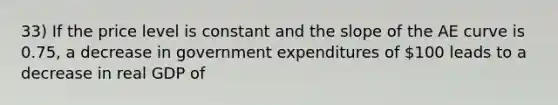 33) If the price level is constant and the slope of the AE curve is 0.75, a decrease in government expenditures of 100 leads to a decrease in real GDP of