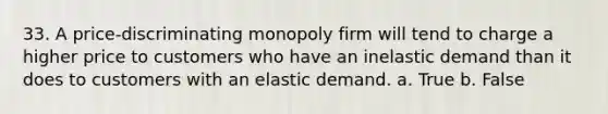 33. A price-discriminating monopoly firm will tend to charge a higher price to customers who have an inelastic demand than it does to customers with an elastic demand. a. True b. False