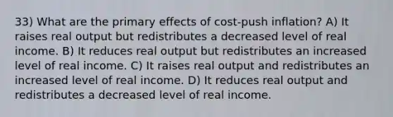 33) What are the primary effects of cost-push inflation? A) It raises real output but redistributes a decreased level of real income. B) It reduces real output but redistributes an increased level of real income. C) It raises real output and redistributes an increased level of real income. D) It reduces real output and redistributes a decreased level of real income.