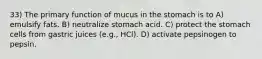 33) The primary function of mucus in the stomach is to A) emulsify fats. B) neutralize stomach acid. C) protect the stomach cells from gastric juices (e.g., HCl). D) activate pepsinogen to pepsin.