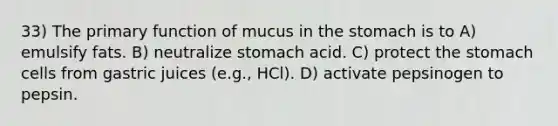 33) The primary function of mucus in the stomach is to A) emulsify fats. B) neutralize stomach acid. C) protect the stomach cells from gastric juices (e.g., HCl). D) activate pepsinogen to pepsin.