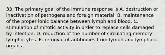 33. The primary goal of the immune response is A. destruction or inactivation of pathogens and foreign material. B. maintenance of the proper ionic balance between lymph and blood. C. stimulation of mitotic activity in order to replace cells damaged by infection. D. reduction of the number of circulating memory lymphocytes. E. removal of antibodies from lymph and lymphatic organs.