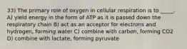 33) The primary role of oxygen in cellular respiration is to _____. A) yield energy in the form of ATP as it is passed down the respiratory chain B) act as an acceptor for electrons and hydrogen, forming water C) combine with carbon, forming CO2 D) combine with lactate, forming pyruvate