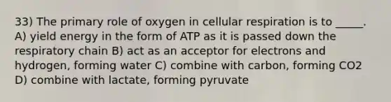 33) The primary role of oxygen in cellular respiration is to _____. A) yield energy in the form of ATP as it is passed down the respiratory chain B) act as an acceptor for electrons and hydrogen, forming water C) combine with carbon, forming CO2 D) combine with lactate, forming pyruvate