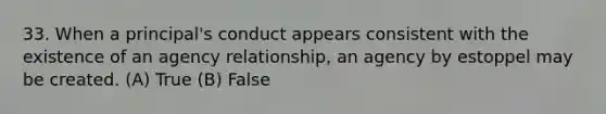 33. When a principal's conduct appears consistent with the existence of an agency relationship, an agency by estoppel may be created. (A) True (B) False