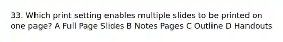 33. Which print setting enables multiple slides to be printed on one page? A Full Page Slides B Notes Pages C Outline D Handouts