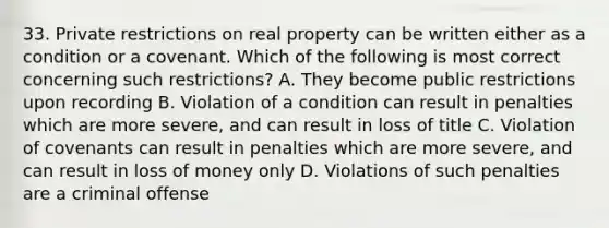 33. Private restrictions on real property can be written either as a condition or a covenant. Which of the following is most correct concerning such restrictions? A. They become public restrictions upon recording B. Violation of a condition can result in penalties which are more severe, and can result in loss of title C. Violation of covenants can result in penalties which are more severe, and can result in loss of money only D. Violations of such penalties are a criminal offense