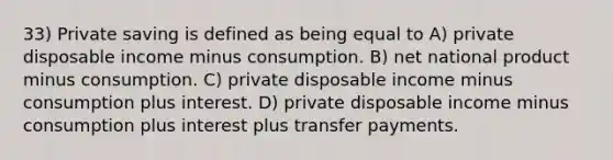 33) Private saving is defined as being equal to A) private disposable income minus consumption. B) net national product minus consumption. C) private disposable income minus consumption plus interest. D) private disposable income minus consumption plus interest plus transfer payments.