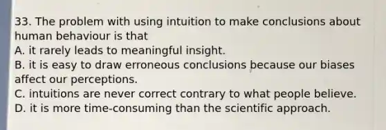 33. The problem with using intuition to make conclusions about human behaviour is that A. it rarely leads to meaningful insight. B. it is easy to draw erroneous conclusions because our biases affect our perceptions. C. intuitions are never correct contrary to what people believe. D. it is more time-consuming than the scientific approach.