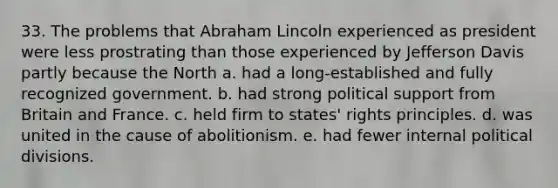 33. The problems that Abraham Lincoln experienced as president were less prostrating than those experienced by Jefferson Davis partly because the North a. had a long-established and fully recognized government. b. had strong political support from Britain and France. c. held firm to states' rights principles. d. was united in the cause of abolitionism. e. had fewer internal political divisions.