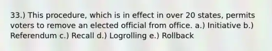 33.) This procedure, which is in effect in over 20 states, permits voters to remove an elected official from office. a.) Initiative b.) Referendum c.) Recall d.) Logrolling e.) Rollback