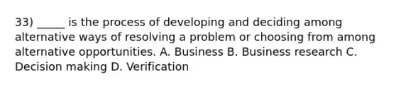 33) _____ is the process of developing and deciding among alternative ways of resolving a problem or choosing from among alternative opportunities. A. Business B. Business research C. Decision making D. Verification