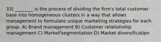 33) ________ is the process of dividing the firm's total customer base into homogeneous clusters in a way that allows management to formulate unique marketing strategies for each group. A) Brand management B) Customer relationship management C) Market segmentation D) Market diversification