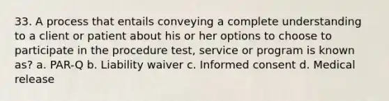 33. A process that entails conveying a complete understanding to a client or patient about his or her options to choose to participate in the procedure test, service or program is known as? a. PAR-Q b. Liability waiver c. Informed consent d. Medical release