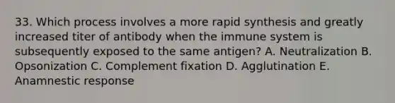 33. Which process involves a more rapid synthesis and greatly increased titer of antibody when the immune system is subsequently exposed to the same antigen? A. Neutralization B. Opsonization C. Complement fixation D. Agglutination E. Anamnestic response