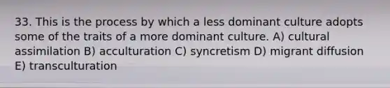 33. This is the process by which a less dominant culture adopts some of the traits of a more dominant culture. A) cultural assimilation B) acculturation C) syncretism D) migrant diffusion E) transculturation