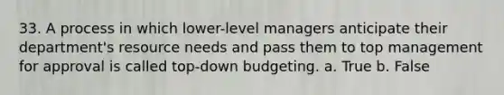 33. A process in which lower-level managers anticipate their department's resource needs and pass them to top management for approval is called top-down budgeting. a. True b. False