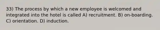 33) The process by which a new employee is welcomed and integrated into the hotel is called A) recruitment. B) on-boarding. C) orientation. D) induction.