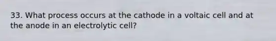 33. What process occurs at the cathode in a voltaic cell and at the anode in an electrolytic cell?