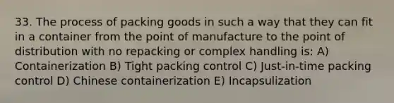 33. The process of packing goods in such a way that they can fit in a container from the point of manufacture to the point of distribution with no repacking or complex handling is: A) Containerization B) Tight packing control C) Just-in-time packing control D) Chinese containerization E) Incapsulization