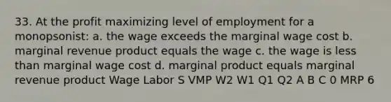 33. At the profit maximizing level of employment for a monopsonist: a. the wage exceeds the marginal wage cost b. marginal revenue product equals the wage c. the wage is less than marginal wage cost d. marginal product equals marginal revenue product Wage Labor S VMP W2 W1 Q1 Q2 A B C 0 MRP 6