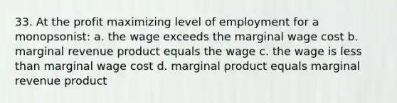 33. At the profit maximizing level of employment for a monopsonist: a. the wage exceeds the marginal wage cost b. marginal revenue product equals the wage c. the wage is less than marginal wage cost d. marginal product equals marginal revenue product