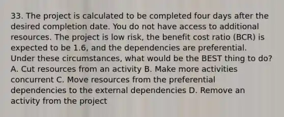 33. The project is calculated to be completed four days after the desired completion date. You do not have access to additional resources. The project is low risk, the benefit cost ratio (BCR) is expected to be 1.6, and the dependencies are preferential. Under these circumstances, what would be the BEST thing to do? A. Cut resources from an activity B. Make more activities concurrent C. Move resources from the preferential dependencies to the external dependencies D. Remove an activity from the project